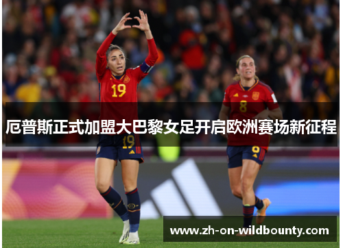 厄普斯正式加盟大巴黎女足开启欧洲赛场新征程 厄普斯正式加盟大巴黎女足开启欧洲赛场新征程