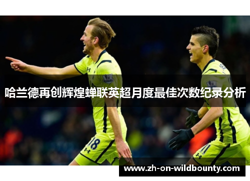 哈兰德再创辉煌蝉联英超月度最佳次数纪录分析 哈兰德再创辉煌蝉联英超月度最佳次数纪录分析