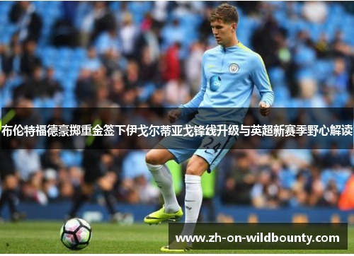 布伦特福德豪掷重金签下伊戈尔蒂亚戈锋线升级与英超新赛季野心解读 布伦特福德豪掷重金签下伊戈尔蒂亚戈锋线升级与英超新赛季野心解读