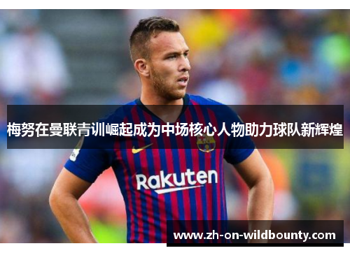 梅努在曼联青训崛起成为中场核心人物助力球队新辉煌 梅努在曼联青训崛起成为中场核心人物助力球队新辉煌