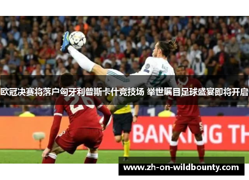 欧冠决赛将落户匈牙利普斯卡什竞技场 举世瞩目足球盛宴即将开启